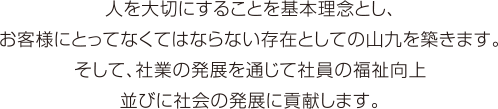 人を大切にすることを基本理念とし、お客様にとってなくてならない存在としての山九を築きます。そして、社業の発展を通じて社員の福祉向上並びに社会の発展に貢献します。