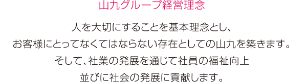 ［山九グループ経営理念］人を大切にすることを基本理念とし、お客様にとってなくてならない存在としての山九を築きます。そして、社業の発展を通じて社員の福祉向上並びに社会の発展に貢献します。