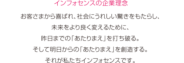 ［インフォセンスの企業理念］お客さまから喜ばれ、社会にうれしい驚きをもたらし、未来をより良く変えるために、 昨日までの「あたりまえ」と打ち破る。そして明日からの「あたりまえ」を創造する。 それが私たちインフォセンスです。