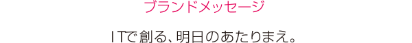 ［ブランドメッセージ］ITで創る、明日のあたりまえ。